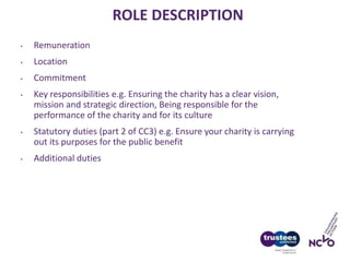 ROLE DESCRIPTION
• Remuneration
• Location
• Commitment
• Key responsibilities e.g. Ensuring the charity has a clear vision,
mission and strategic direction, Being responsible for the
performance of the charity and for its culture
• Statutory duties (part 2 of CC3) e.g. Ensure your charity is carrying
out its purposes for the public benefit
• Additional duties
 