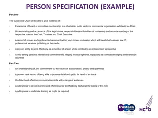 PERSON SPECIFICATION (EXAMPLE)
Part One
The successful Chair will be able to give evidence of:
1. Experience of board or committee membership, in a charitable, public sector or commercial organisation and ideally as Chair
2. Understanding and acceptance of the legal duties, responsibilities and liabilities of trusteeship and an understanding of the
respective roles of the Chair, Trustees and Chief Executive
3. A record of proven and significant achievement within your chosen profession which will ideally be business, law, IT,
professional services, publishing or the media
4. A proven ability to work effectively as a member of a team while contributing an independent perspective
5. A very strong personal interest and commitment to integrity in social spheres, especially as it affects developing and transition
countries
Part Two
1. An understanding of, and commitment to, the values of accountability, probity and openness
2. A proven track record of being able to process detail and get to the heart of an issue
3. Confident and effective communication skills with a range of audiences
4. A willingness to devote the time and effort required to effectively discharge the duties of this role
5. A willingness to undertake training as might be required
 