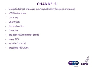 CHANNELS
• LinkedIn (direct or groups e.g. Young Charity Trustees or alumni)
• ICAEWVolunteer
• Do-it.org
• Charityjob
• Jobsincharities
• Guardian
• Broadsheets (online or print)
• Local CVS
• Word of mouth!
• Engaging recruiters
 