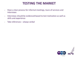 TESTING THE MARKET
• Have a clear process for informal meetings, tours of services and
interviews
• Interviews should be evidenced based to test motivation as well as
skills and experience
• Take references – always verbal
 