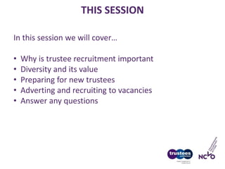 THIS SESSION
In this session we will cover…
• Why is trustee recruitment important
• Diversity and its value
• Preparing for new trustees
• Adverting and recruiting to vacancies
• Answer any questions
 
