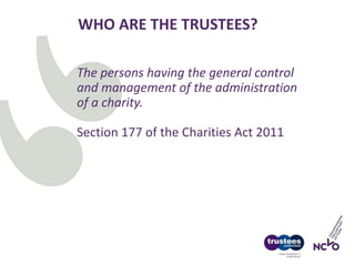 WHO ARE THE TRUSTEES?
The persons having the general control
and management of the administration
of a charity.
Section 177 of the Charities Act 2011
 