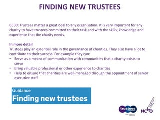 FINDING NEW TRUSTEES
CC30: Trustees matter a great deal to any organisation. It is very important for any
charity to have trustees committed to their task and with the skills, knowledge and
experience that the charity needs.
In more detail
Trustees play an essential role in the governance of charities. They also have a lot to
contribute to their success. For example they can:
• Serve as a means of communication with communities that a charity exists to
serve
• Bring valuable professional or other experience to charities
• Help to ensure that charities are well-managed through the appointment of senior
executive staff
 