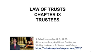 1
LAW OF TRUSTS
CHAPTER IX
TRUSTEES
S. Selvakkunapalan LL.B., LL.M.
Attorney-at-Law, Additional Draftsman
Visiting Lecturer – Sri Lanka Law College.
https://selvakunapalan.blogspot.com/2019/
 