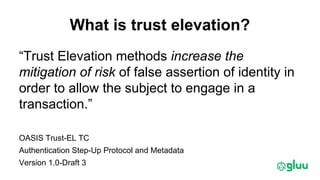 What is trust elevation?
“Trust Elevation methods increase the
mitigation of risk of false assertion of identity in
order to allow the subject to engage in a
transaction.”
OASIS Trust-EL TC
Authentication Step-Up Protocol and Metadata
Version 1.0-Draft 3
 