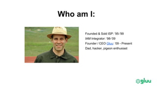 Who am I:
Founded & Sold ISP: ‘95-’99
IAM Integrator: ‘98-’09
Founder / CEO Gluu: ‘09 - Present
Dad, hacker, pigeon enthusiast
 