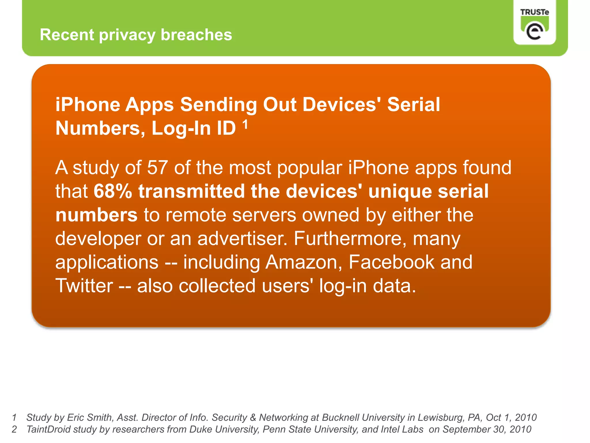 Recent privacy breaches
1 Study by Eric Smith, Asst. Director of Info. Security & Networking at Bucknell University in Lewisburg, PA, Oct 1, 2010
2 TaintDroid study by researchers from Duke University, Penn State University, and Intel Labs on September 30, 2010
iPhone Apps Sending Out Devices' Serial
Numbers, Log-In ID 1
A study of 57 of the most popular iPhone apps found
that 68% transmitted the devices' unique serial
numbers to remote servers owned by either the
developer or an advertiser. Furthermore, many
applications -- including Amazon, Facebook and
Twitter -- also collected users' log-in data.
 