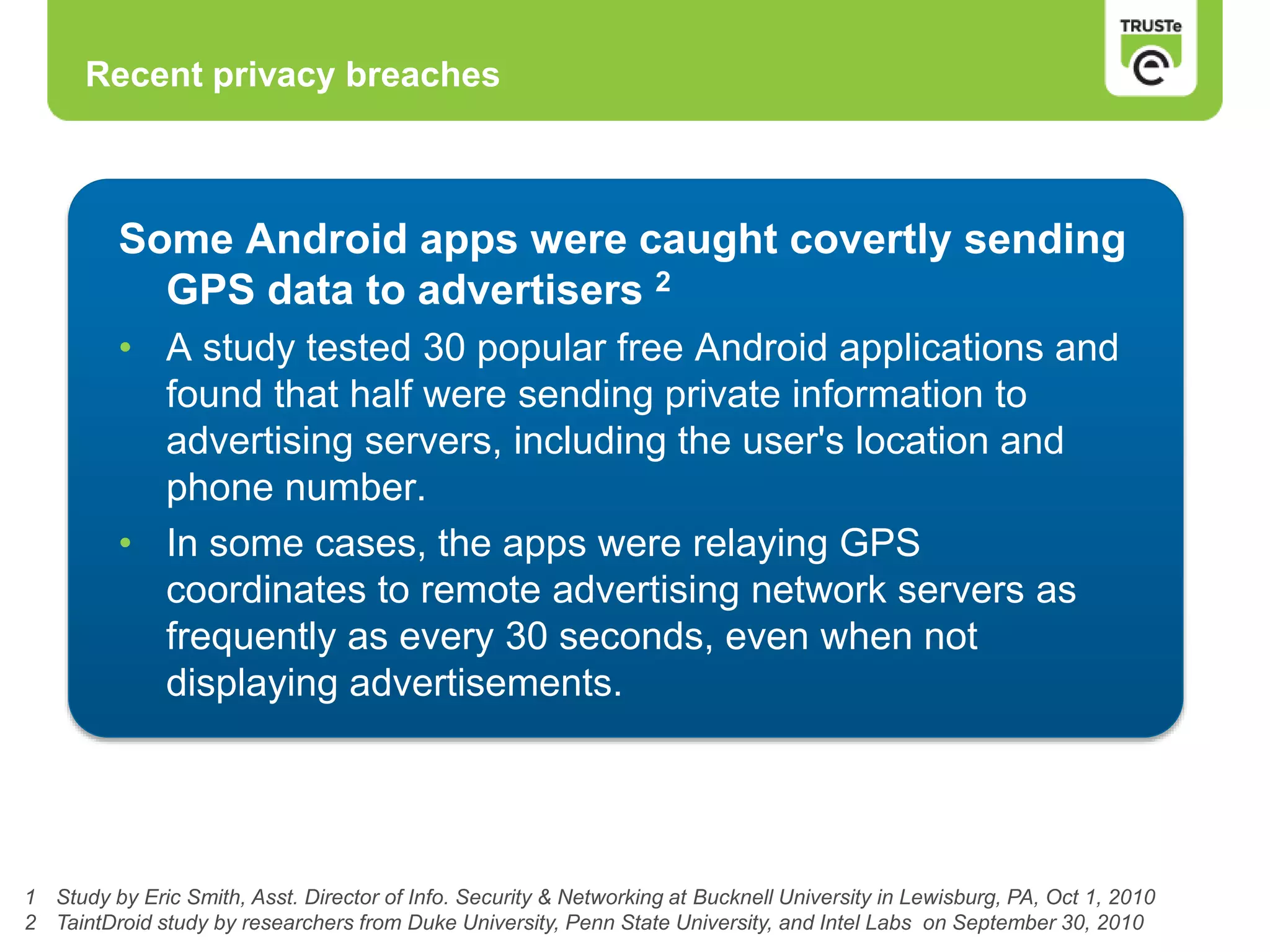 Recent privacy breaches
1 Study by Eric Smith, Asst. Director of Info. Security & Networking at Bucknell University in Lewisburg, PA, Oct 1, 2010
2 TaintDroid study by researchers from Duke University, Penn State University, and Intel Labs on September 30, 2010
Some Android apps were caught covertly sending
GPS data to advertisers 2
• A study tested 30 popular free Android applications and
found that half were sending private information to
advertising servers, including the user's location and
phone number.
• In some cases, the apps were relaying GPS
coordinates to remote advertising network servers as
frequently as every 30 seconds, even when not
displaying advertisements.
 