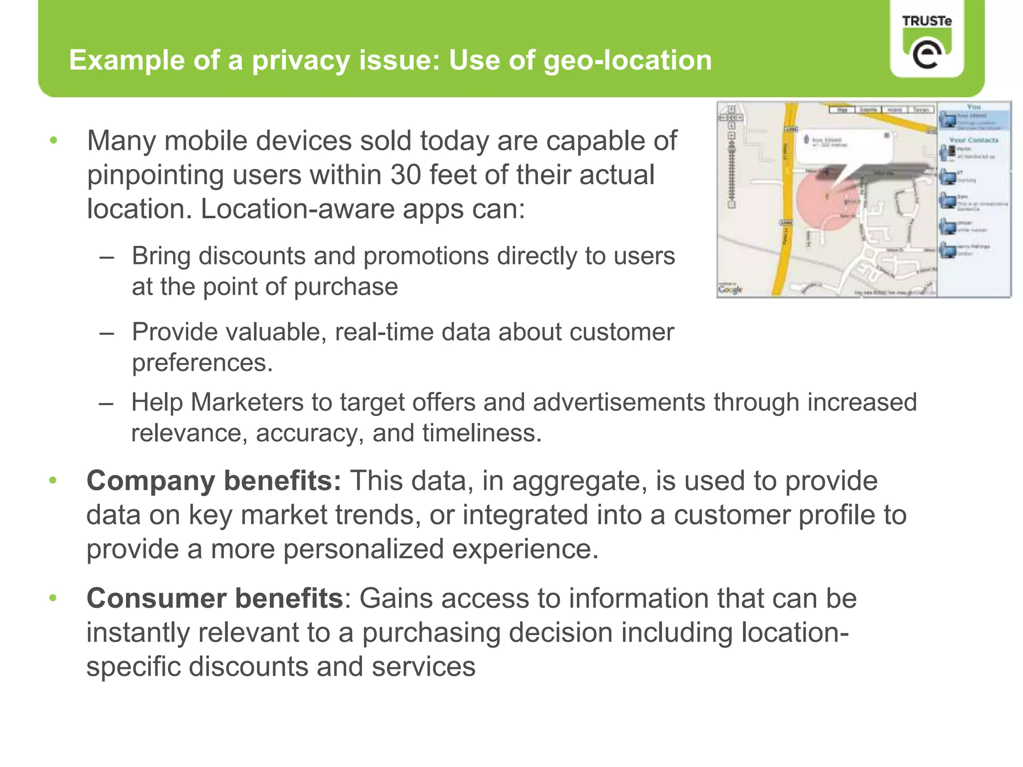 Example of a privacy issue: Use of geo-location
• Many mobile devices sold today are capable of
pinpointing users within 30 feet of their actual
location. Location-aware apps can:
– Bring discounts and promotions directly to users
at the point of purchase
– Provide valuable, real-time data about customer
preferences.
– Help Marketers to target offers and advertisements through increased
relevance, accuracy, and timeliness.
• Company benefits: This data, in aggregate, is used to provide
data on key market trends, or integrated into a customer profile to
provide a more personalized experience.
• Consumer benefits: Gains access to information that can be
instantly relevant to a purchasing decision including location-
specific discounts and services
 