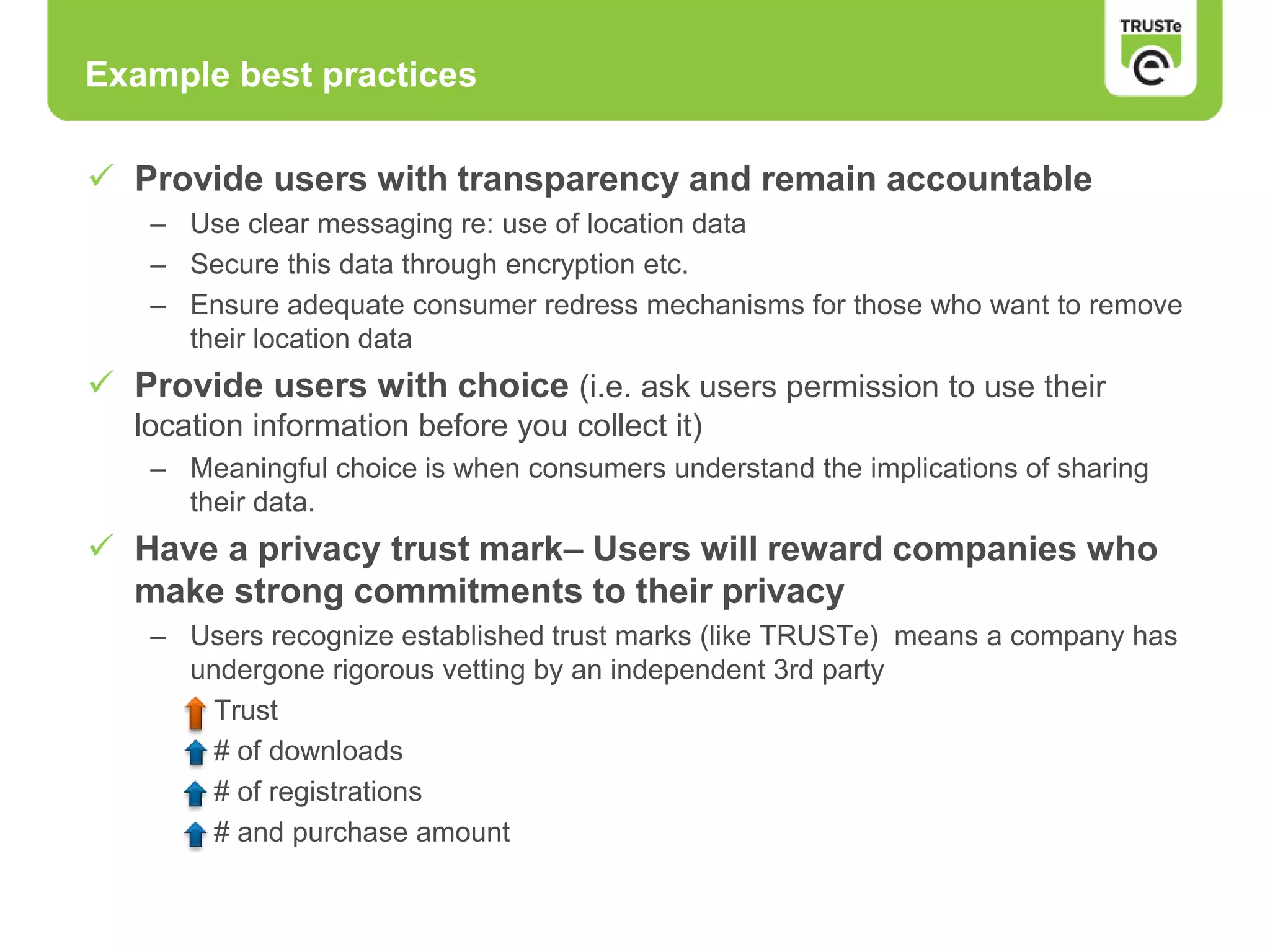 Example best practices
 Provide users with transparency and remain accountable
– Use clear messaging re: use of location data
– Secure this data through encryption etc.
– Ensure adequate consumer redress mechanisms for those who want to remove
their location data
 Provide users with choice (i.e. ask users permission to use their
location information before you collect it)
– Meaningful choice is when consumers understand the implications of sharing
their data.
 Have a privacy trust mark– Users will reward companies who
make strong commitments to their privacy
– Users recognize established trust marks (like TRUSTe) means a company has
undergone rigorous vetting by an independent 3rd party
Trust
# of downloads
# of registrations
# and purchase amount
 