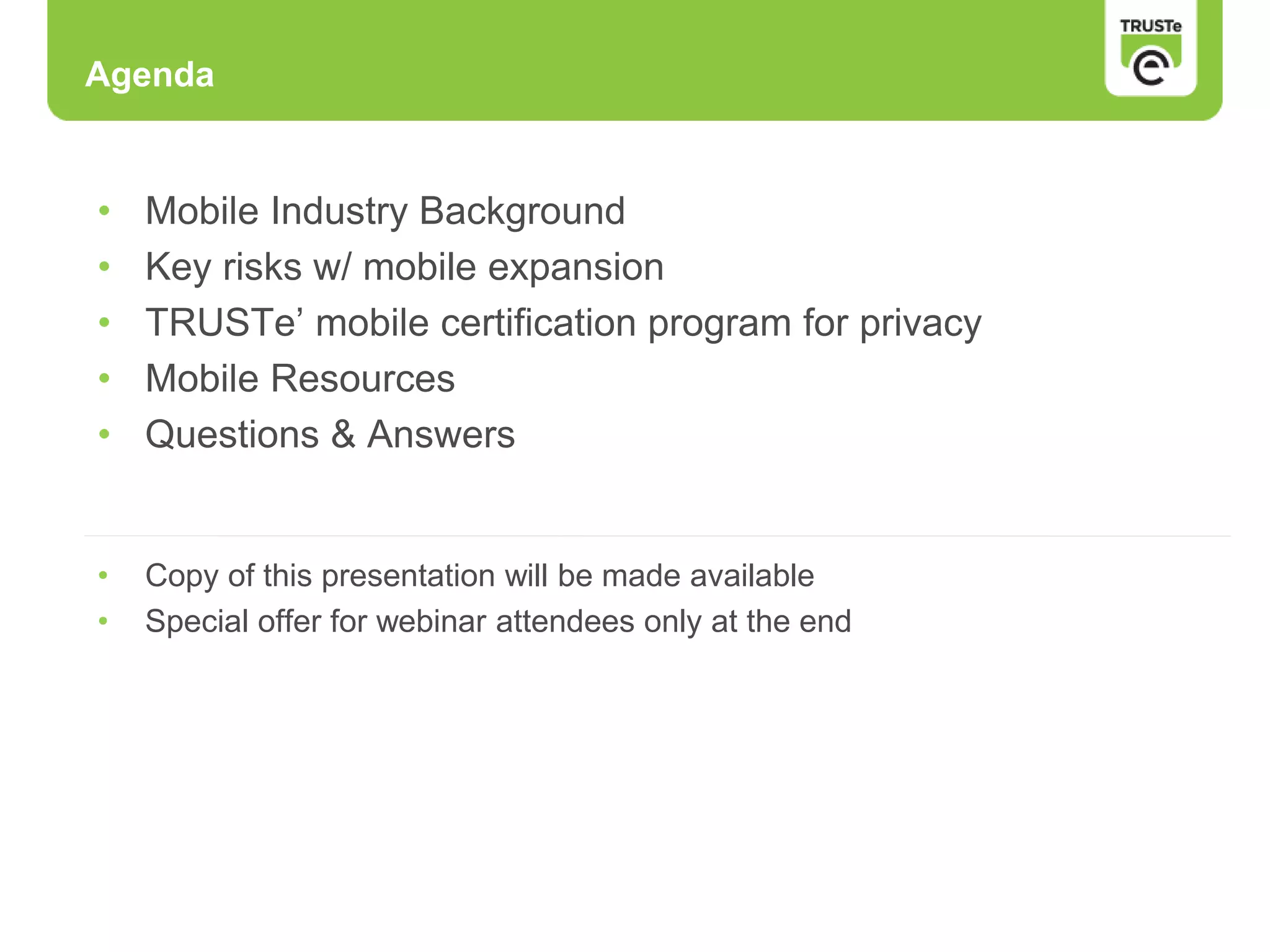 • Mobile Industry Background
• Key risks w/ mobile expansion
• TRUSTe’ mobile certification program for privacy
• Mobile Resources
• Questions & Answers
• Copy of this presentation will be made available
• Special offer for webinar attendees only at the end
Agenda
 