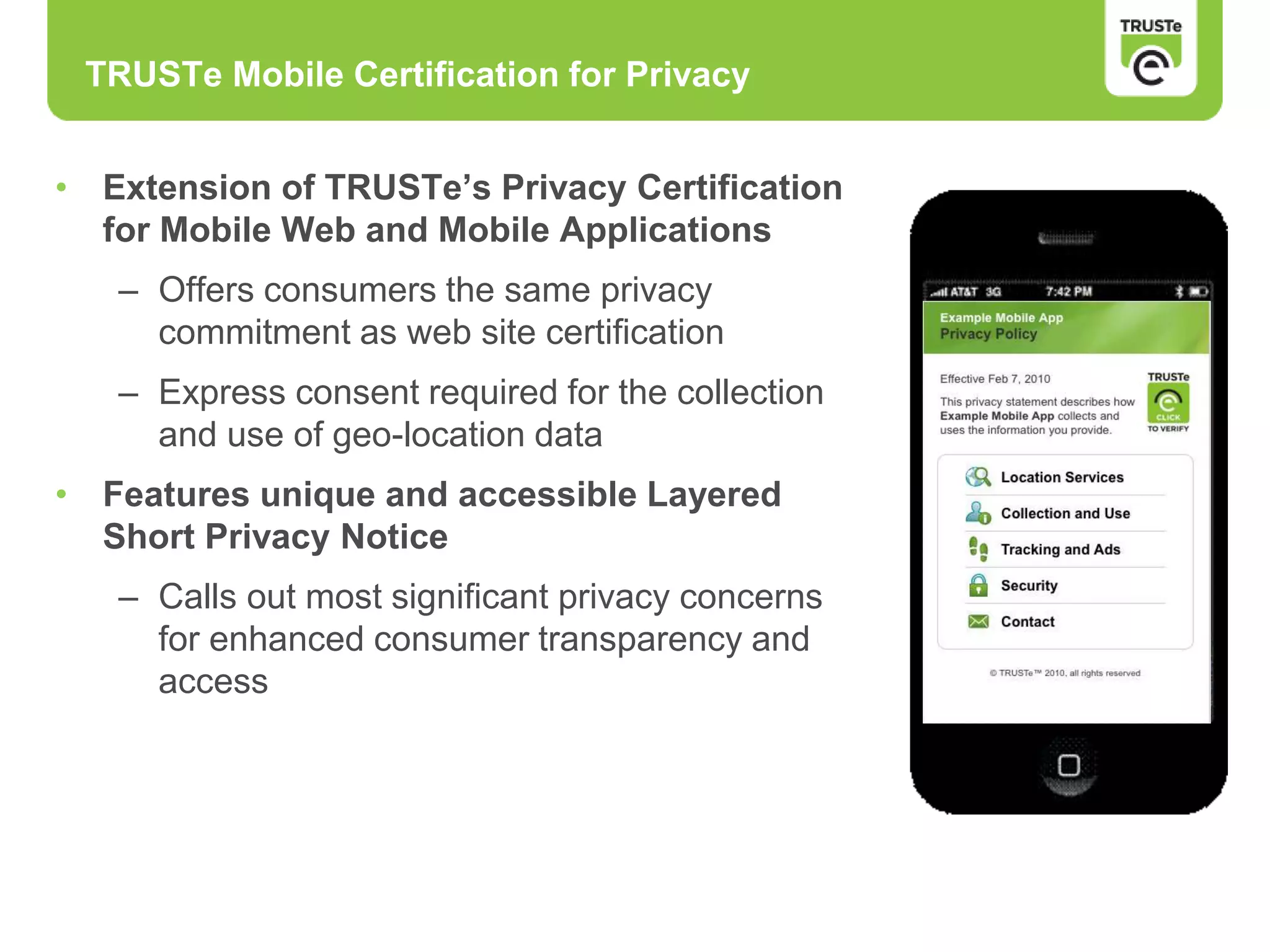 • Extension of TRUSTe’s Privacy Certification
for Mobile Web and Mobile Applications
– Offers consumers the same privacy
commitment as web site certification
– Express consent required for the collection
and use of geo-location data
• Features unique and accessible Layered
Short Privacy Notice
– Calls out most significant privacy concerns
for enhanced consumer transparency and
access
TRUSTe Mobile Certification for Privacy
 