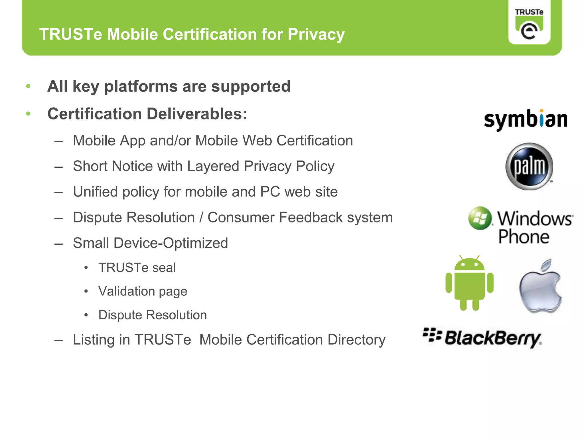 • All key platforms are supported
• Certification Deliverables:
– Mobile App and/or Mobile Web Certification
– Short Notice with Layered Privacy Policy
– Unified policy for mobile and PC web site
– Dispute Resolution / Consumer Feedback system
– Small Device-Optimized
• TRUSTe seal
• Validation page
• Dispute Resolution
– Listing in TRUSTe Mobile Certification Directory
TRUSTe Mobile Certification for Privacy
 