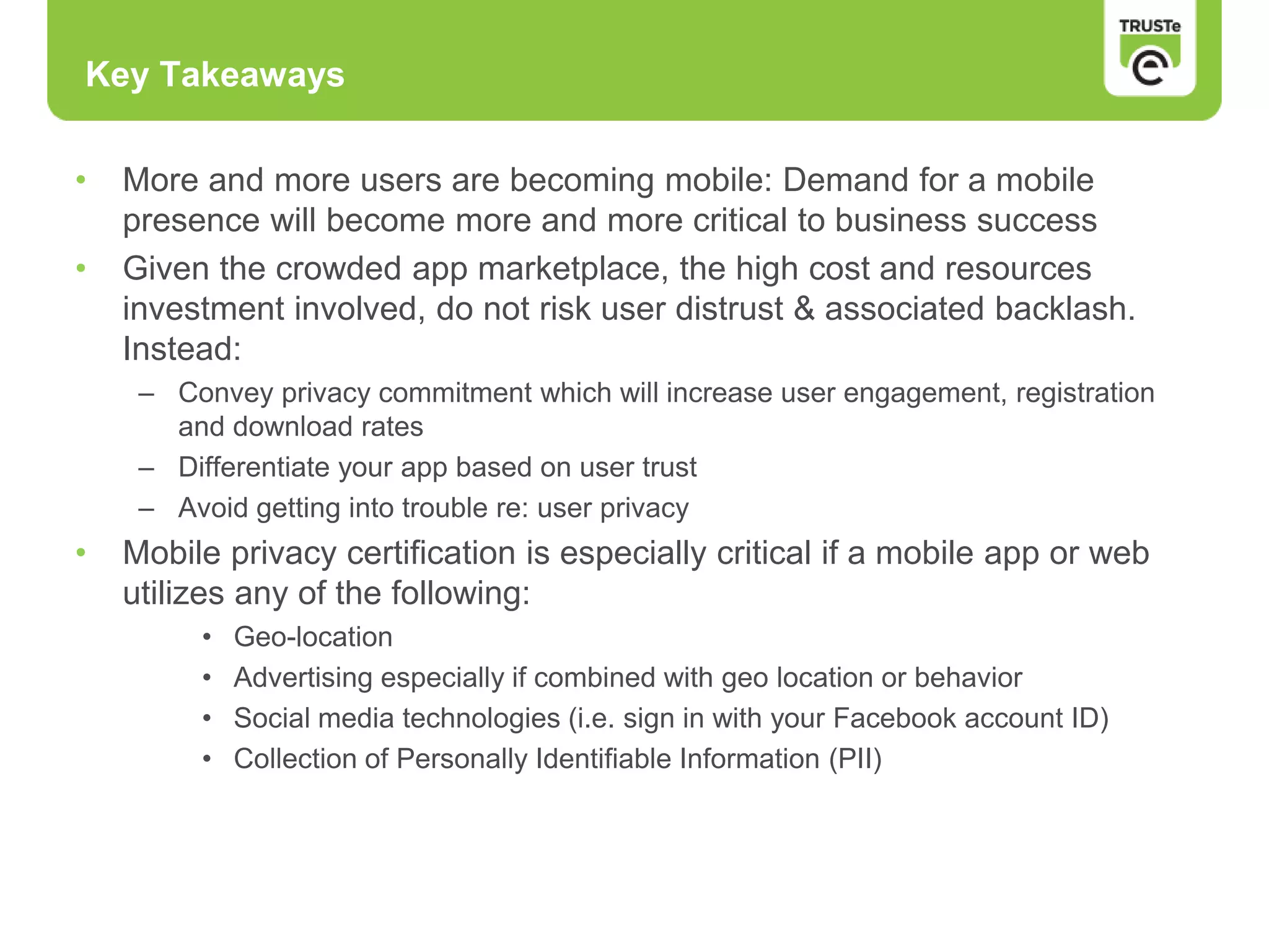 Key Takeaways
• More and more users are becoming mobile: Demand for a mobile
presence will become more and more critical to business success
• Given the crowded app marketplace, the high cost and resources
investment involved, do not risk user distrust & associated backlash.
Instead:
– Convey privacy commitment which will increase user engagement, registration
and download rates
– Differentiate your app based on user trust
– Avoid getting into trouble re: user privacy
• Mobile privacy certification is especially critical if a mobile app or web
utilizes any of the following:
• Geo-location
• Advertising especially if combined with geo location or behavior
• Social media technologies (i.e. sign in with your Facebook account ID)
• Collection of Personally Identifiable Information (PII)
 