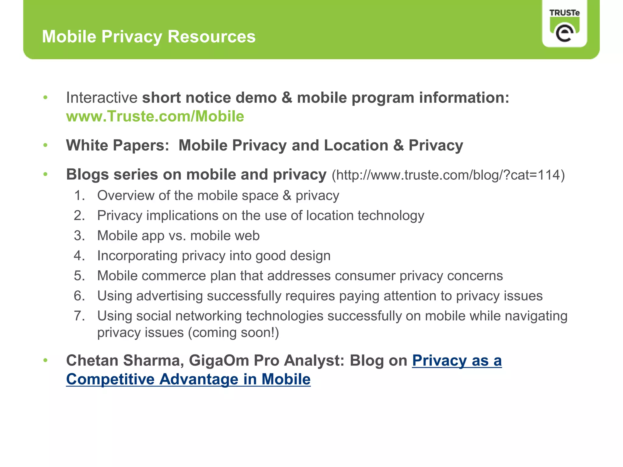• Interactive short notice demo & mobile program information:
www.Truste.com/Mobile
• White Papers: Mobile Privacy and Location & Privacy
• Blogs series on mobile and privacy (http://www.truste.com/blog/?cat=114)
1. Overview of the mobile space & privacy
2. Privacy implications on the use of location technology
3. Mobile app vs. mobile web
4. Incorporating privacy into good design
5. Mobile commerce plan that addresses consumer privacy concerns
6. Using advertising successfully requires paying attention to privacy issues
7. Using social networking technologies successfully on mobile while navigating
privacy issues (coming soon!)
• Chetan Sharma, GigaOm Pro Analyst: Blog on Privacy as a
Competitive Advantage in Mobile
Mobile Privacy Resources
 