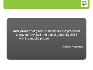 40% percent of global subscribers are predicted
to pay for physical and digital goods by 2014
with the mobile phone.
-Juniper Research
 