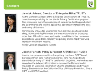 Speakers
Janet A. Jaiswal, Director of Enterprise BU at TRUSTe
As the General Manager of the Enterprise Business Unit at TRUSTe,
Janet has responsibility for the Mobile Privacy Certification program.
She possesses more than a decade of experience building products in
the eCommerce and Internet space that specifically increase the trust
and safety of its users.
Her industry knowledge was formed from previous positions held at
eBay, Scient and PayPal where she was responsible for protecting
more than 110 million users worldwide. In addition to her numerous
publications, Janet blogs regularly on privacy and its rapidly growing
impact in the area of mobility.
Follow Janet at @JJaiswal_Mobile
Joanne Furtsch, Policy & Product Architect at TRUSTe
Joanne is a proven expert in online privacy practices, COPPA and
European Union Safe Harbor compliance. She has helped build
standards for many of TRUSTe’ certification programs. Joanne has also
served on the Advisory Committee to develop the Recommended
Practices on California Information-Sharing Disclosures and Privacy
Policy Statements for the California Office of Privacy Protection. She is
CIPP and CIPP/C certified.
 
