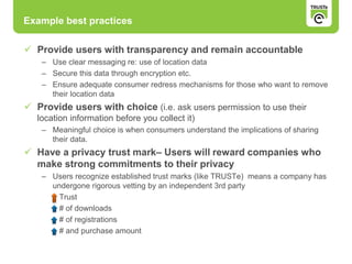 Example best practices
 Provide users with transparency and remain accountable
– Use clear messaging re: use of location data
– Secure this data through encryption etc.
– Ensure adequate consumer redress mechanisms for those who want to remove
their location data
 Provide users with choice (i.e. ask users permission to use their
location information before you collect it)
– Meaningful choice is when consumers understand the implications of sharing
their data.
 Have a privacy trust mark– Users will reward companies who
make strong commitments to their privacy
– Users recognize established trust marks (like TRUSTe) means a company has
undergone rigorous vetting by an independent 3rd party
Trust
# of downloads
# of registrations
# and purchase amount
 