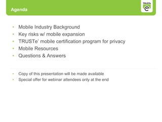 • Mobile Industry Background
• Key risks w/ mobile expansion
• TRUSTe’ mobile certification program for privacy
• Mobile Resources
• Questions & Answers
• Copy of this presentation will be made available
• Special offer for webinar attendees only at the end
Agenda
 