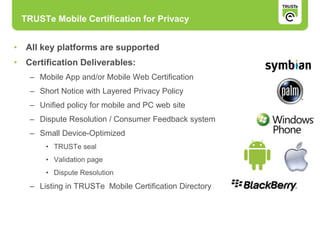 • All key platforms are supported
• Certification Deliverables:
– Mobile App and/or Mobile Web Certification
– Short Notice with Layered Privacy Policy
– Unified policy for mobile and PC web site
– Dispute Resolution / Consumer Feedback system
– Small Device-Optimized
• TRUSTe seal
• Validation page
• Dispute Resolution
– Listing in TRUSTe Mobile Certification Directory
TRUSTe Mobile Certification for Privacy
 