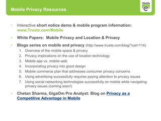 • Interactive short notice demo & mobile program information:
www.Truste.com/Mobile
• White Papers: Mobile Privacy and Location & Privacy
• Blogs series on mobile and privacy (http://www.truste.com/blog/?cat=114)
1. Overview of the mobile space & privacy
2. Privacy implications on the use of location technology
3. Mobile app vs. mobile web
4. Incorporating privacy into good design
5. Mobile commerce plan that addresses consumer privacy concerns
6. Using advertising successfully requires paying attention to privacy issues
7. Using social networking technologies successfully on mobile while navigating
privacy issues (coming soon!)
• Chetan Sharma, GigaOm Pro Analyst: Blog on Privacy as a
Competitive Advantage in Mobile
Mobile Privacy Resources
 