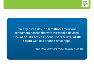 On any given day, 57.8 million Americans
consumers access the web via mobile devices.
82% of adults are cell phone users & 35% of US
adults with cell phones have apps.
-The Pew Internet Project Survey (Feb’10)
 