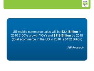 US mobile commerce sales will be $2.4 Billion in
2010 (100% growth YOY) and $119 Billion by 2015
(total ecommerce in the US in 2010 is $132 Billion)
-ABI Research
 