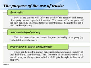Page  10
The purpose of the use of trusts:
• Most of the content will (after the death of the testator) and names
of property owners is public information. The names of the recipients of
the trust generally known as tenure or distribution of bequests through a
trust can keep privacy.
Anonymity
• Trust is a convenient mechanism for joint ownership of property (eg
real estate) several owners.
Joint ownership of property
• Trusts can be used to protect beneficiaries (eg children's founder) of
their inability to spend money. Thus, the terms of a trust may restrict the
use of money or the age from which a child gets the right to dispose of
property.
Preservation of capital embezzlement
 