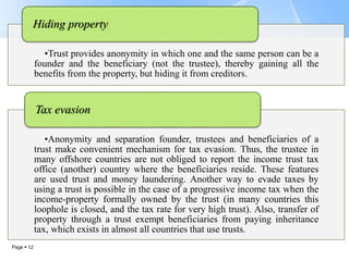 Page  12
•Trust provides anonymity in which one and the same person can be a
founder and the beneficiary (not the trustee), thereby gaining all the
benefits from the property, but hiding it from creditors.
Hiding property
•Anonymity and separation founder, trustees and beneficiaries of a
trust make convenient mechanism for tax evasion. Thus, the trustee in
many offshore countries are not obliged to report the income trust tax
office (another) country where the beneficiaries reside. These features
are used trust and money laundering. Another way to evade taxes by
using a trust is possible in the case of a progressive income tax when the
income-property formally owned by the trust (in many countries this
loophole is closed, and the tax rate for very high trust). Also, transfer of
property through a trust exempt beneficiaries from paying inheritance
tax, which exists in almost all countries that use trusts.
Tax evasion
 