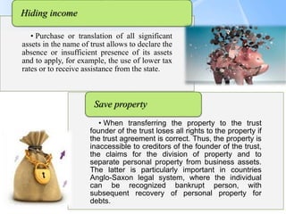 Page  13
• Purchase or translation of all significant
assets in the name of trust allows to declare the
absence or insufficient presence of its assets
and to apply, for example, the use of lower tax
rates or to receive assistance from the state.
Hiding income
• When transferring the property to the trust
founder of the trust loses all rights to the property if
the trust agreement is correct. Thus, the property is
inaccessible to creditors of the founder of the trust,
the claims for the division of property and to
separate personal property from business assets.
The latter is particularly important in countries
Anglo-Saxon legal system, where the individual
can be recognized bankrupt person, with
subsequent recovery of personal property for
debts.
Save property
 