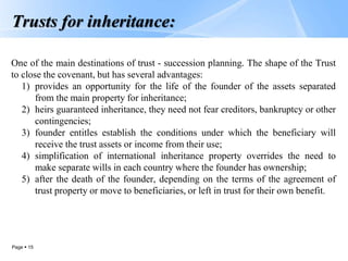 Page  15
Trusts for inheritance:
One of the main destinations of trust - succession planning. The shape of the Trust
to close the covenant, but has several advantages:
1) provides an opportunity for the life of the founder of the assets separated
from the main property for inheritance;
2) heirs guaranteed inheritance, they need not fear creditors, bankruptcy or other
contingencies;
3) founder entitles establish the conditions under which the beneficiary will
receive the trust assets or income from their use;
4) simplification of international inheritance property overrides the need to
make separate wills in each country where the founder has ownership;
5) after the death of the founder, depending on the terms of the agreement of
trust property or move to beneficiaries, or left in trust for their own benefit.
 