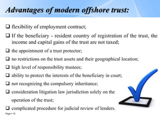 Page  16
Advantages of modern offshore trust:
 flexibility of employment contract;
 If the beneficiary - resident country of registration of the trust, the
income and capital gains of the trust are not taxed;
 the appointment of a trust protector;
 no restrictions on the trust assets and their geographical location;
 high level of responsibility trustees;
 ability to protect the interests of the beneficiary in court;
 not recognizing the compulsory inheritance;
 consideration litigation law jurisdiction solely on the
operation of the trust;
 complicated procedure for judicial review of lenders.
 