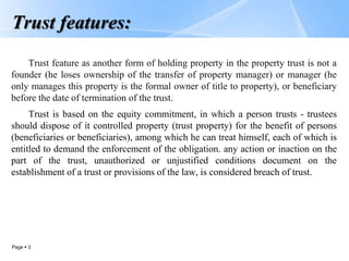 Page  3
Trust features:
Trust feature as another form of holding property in the property trust is not a
founder (he loses ownership of the transfer of property manager) or manager (he
only manages this property is the formal owner of title to property), or beneficiary
before the date of termination of the trust.
Trust is based on the equity commitment, in which a person trusts - trustees
should dispose of it controlled property (trust property) for the benefit of persons
(beneficiaries or beneficiaries), among which he can treat himself, each of which is
entitled to demand the enforcement of the obligation. any action or inaction on the
part of the trust, unauthorized or unjustified conditions document on the
establishment of a trust or provisions of the law, is considered breach of trust.
 