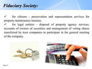 Page  6
Fiduciary Society:
 for citizens - preservation and representation services for
property maintenance trustees;
 for legal entities - disposal of property agency services,
accounts of owners of securities and management of voting shares
transferred by trust companies to participate in the general meeting
of the company.
 