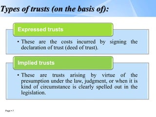 Page  7
Types of trusts (on the basis of):
• These are the costs incurred by signing the
declaration of trust (deed of trust).
Expressed trusts
• These are trusts arising by virtue of the
presumption under the law, judgment, or when it is
kind of circumstance is clearly spelled out in the
legislation.
Implied trusts
 