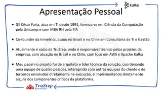 • Gil César Faria, atua em TI desde 1991, formou-se em Ciência da Computação
pela Unicamp e com MBA RH pela FIA
• Co-founder da Inmetrics, atuou no Brasil e no Chile em Consultoria de TI e Gestão
• Atualmente é sócio da TruStep, onde é responsável técnico pelos projetos da
empresa, com atuação no Brasil e no Chile, com foco em AWS e Apache KaEa
• Meu papel no projeto foi de arquiteto e líder técnico da solução, coordenando
uma equipe de quatro pessoas, interagindo com outras equipes do cliente e de
terceiros envolvidas diretamente na execução, e implementando diretamente
alguns dos componentes crí@cos da plataforma.
Apresentação Pessoal
 