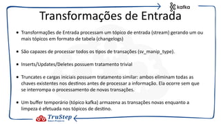 • Transformações de Entrada processam um tópico de entrada (stream) gerando um ou
mais tópicos em formato de tabela (changelogs)
• São capazes de processar todos os @pos de transações (sv_manip_type).
• Inserts/Updates/Deletes possuem tratamento trivial
• Truncates e cargas iniciais possuem tratamento similar: ambos eliminam todas as
chaves existentes nos des@nos antes de processar a informação. Ela ocorre sem que
se interrompa o processamento de novas transações.
• Um buﬀer temporário (tópico kaEa) armazena as transações novas enquanto a
limpeza é efetuada nos tópicos de des@no.
Transformações de Entrada
 