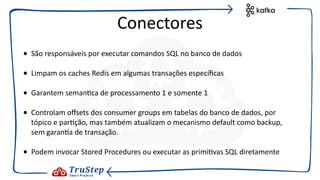 • São responsáveis por executar comandos SQL no banco de dados
• Limpam os caches Redis em algumas transações especíﬁcas
• Garantem seman@ca de processamento 1 e somente 1
• Controlam oﬀsets dos consumer groups em tabelas do banco de dados, por
tópico e par@ção, mas também atualizam o mecanismo default como backup,
sem garanza de transação.
• Podem invocar Stored Procedures ou executar as primi@vas SQL diretamente
Conectores
 