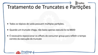 • Todos os tópicos de saída possuem múl@plas par@ções.
• Quando um truncate chega, não basta apenas executá-lo na BBDD
• É necessário reposicionar os oﬀsets do consumer group para reﬂe@r o tempo
correto da execução do truncate
Tratamento de Truncates e Par@ções
 
