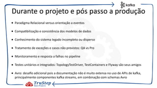 • Paradigma Relacional versus orientação a eventos
• Compa@bilização e consistência dos modelos de dados
• Conhecimento do sistema legado incompleto ou disperso
• Tratamento de exceções e casos não previstos: QA vs Pro
• Monitoramento e resposta a falhas no pipeline
• Testes unitários e integrados: TopologyTestDriver, TestContainers e Flyway são seus amigos
• Avro: desajo adicional pois a documentação não é muito extensa no uso de APIs de kaEa,
principalmente componentes kaEa streams, em combinação com schemas Avro
Durante o projeto e pós passo a produção
 