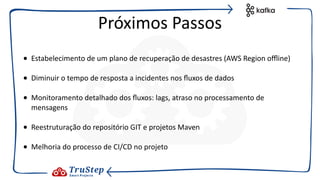 • Estabelecimento de um plano de recuperação de desastres (AWS Region oﬄine)
• Diminuir o tempo de resposta a incidentes nos ﬂuxos de dados
• Monitoramento detalhado dos ﬂuxos: lags, atraso no processamento de
mensagens
• Reestruturação do repositório GIT e projetos Maven
• Melhoria do processo de CI/CD no projeto
Próximos Passos
 