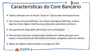 • Tabelas u@lizadas com se fossem “arquivos” estruturados hierarquicamente
• Sem chaves primarias deﬁnidas, sem chaves estrangeiras deﬁnidas, embora
algumas chaves lógicas implícitas assumidas pelos aplica@vos exis@ssem.
• Sem garan@a de integridade referencial e sem normalização
• Manutenção anual com reorganização completa das tabelas para gerenciar
espaço e arquivamento de informações (truncates, reorganize, copias de tabelas)
• Regras de negócio implementadas em programas RPG
Caracterís@cas do Core Bancário
 