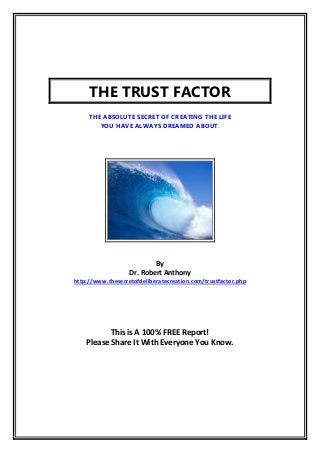THE TRUST FACTOR
     THE ABSOLUTE SECRET OF CREATING THE LIFE
        YOU HAVE ALWAYS DREAMED ABOUT.




                           By
                   Dr. Robert Anthony
http://www.thesecretofdeliberatecreation.com/trustfactor.php




           This is A 100% FREE Report!
    Please Share It With Everyone You Know.
 
