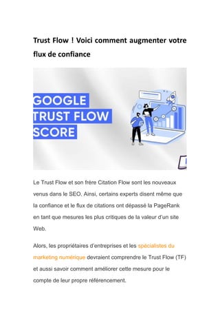 Trust Flow ! Voici comment augmenter votre
flux de confiance
Le Trust Flow et son frère Citation Flow sont les nouveaux
venus dans le SEO. Ainsi, certains experts disent même que
la confiance et le flux de citations ont dépassé la PageRank
en tant que mesures les plus critiques de la valeur d’un site
Web.
Alors, les propriétaires d’entreprises et les spécialistes du
marketing numérique devraient comprendre le Trust Flow (TF)
et aussi savoir comment améliorer cette mesure pour le
compte de leur propre référencement.
 