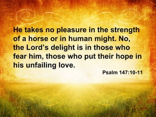 He takes no pleasure in the strength
of a horse or in human might. No,
the Lord’s delight is in those who
fear him, those ...