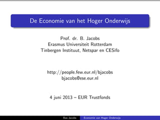 De Economie van het Hoger Onderwijs
Prof. dr. B. Jacobs
Erasmus Universiteit Rotterdam
Tinbergen Instituut, Netspar en CESifo
http://people.few.eur.nl/bjacobs
bjacobs@ese.eur.nl
4 juni 2013 – EUR Trustfonds
Bas Jacobs Economie van Hoger Onderwijs
 