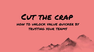 how to unlock value quicker by
trusting your teams
Cut the crap
 