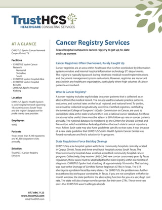 AT A GLANCE                          Cancer Registry Services
CHRISTUS Spohn Cancer Network        Texas hospital outsources cancer registry to get up-to-date
Corpus Christi, TX                   and stay current

Facilities
• CHRISTUS Spohn Cancer              Cancer Registries: Often Overlooked, Rarely Caught Up
  Network                            Cancer registries are an area within healthcare that is often overlooked by information
     Memorial                        systems vendors and internal hospital information technology (IT) departments.
     Shoreline
     South
                                     The registry is typically bypassed during electronic medical record implementations
• CHRISTUS Spohn Hospital Alice      and document management system evaluations. However, registries are important
• CHRISTUS Spohn Hospital            areas within any healthcare organization, particularly where high volumes of cancer
  Beeville                           patients are involved.
• CHRISTUS Spohn Hospital
  Kleberg
                                     What is Cancer Registry?
Location                             A cancer registry includes explicit data on cancer patients that is collected as an
                                     abstract from the medical record. The data is used to evaluate practice patterns,
CHRISTUS Spohn Health System
is a six-hospital network spanning   outcomes, and survival rates on the local, regional, and national level. To do this,
13 counties across South Texas       data must be collected longitudinally, over time. Certified registries, certified by
and the region’s largest not-for-    the American College of Surgeons’ (ACoS) - Commission on Cancer, are used to
profit charity care provider.        consolidate data at the state level and then into a national cancer database. For these
                                     databases to be useful, there must be at least a 90% follow-up rate on cancer patients
Employees                            annually. The national database is monitored by the Centers for Disease Control and
4,000                                Prevention, which establishes federal guidelines that each state’s central repository
                                     must follow. Each state may also have guidelines specific to that state. It was because
Patients                             of a new state guideline that CHRISTUS Spohn Health System Cancer Center was
Treats more than 4,100 inpatients    forced to evaluate and find a solution for its program.
and 43,300 outpatient visits
annually.                            State Regulations Force Backlog Cleanup
                                     CHRISTUS is a six-hospital system with three community hospitals centrally located
Solution                             in Corpus Christi, Texas and three small rural hospitals across South Texas. The
TrustHCS - Cancer Registry           three community hospitals have an ACoS accredited community hospital cancer
Services                             program. Collectively, they receive 1,800-2,000 new cancer cases every year. By Texas
                                     regulation, these cases must be abstracted to the state registry within six months of
                                     diagnosis. CHRISTUS Spohn had a backlog of approximately 18 months. The backlog
                                     was due to the shortage of Certified Tumor Registrars (CTRs) in Texas. The CTR
                                     shortage is a problem faced by many states. For CHRISTUS, the problem was further
                                     exacerbated by workspace constraints. In Texas, if you are not compliant with the six-
                                     month window, the state performs the abstracting function for you at a very high cost
                                     rate. The state will also charge travel expenses for their own CTRs. These were two
                                     costs that CHRISTUS wasn’t willing to absorb.


             877.686.1123
         www.TrustHCS.com
             info@TrustHCS.com
 