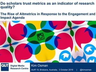 @qutdmrc
AoIR 19, Brisbane, Australia, 3 October 2019 | @kimosman
Kim Osman
Do scholars trust metrics as an indicator of research
quality?
The Rise of Altmetrics in Response to the Engagement and
Impact Agenda
 