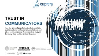 1
How the general population trusts journalists,
public relations professionals, marketeers and
other communicators: A comparative study in
Germany, Italy and the United Kingdom
TRUST IN
COMMUNICATORS
#TICS19
Facilitated by:
 
